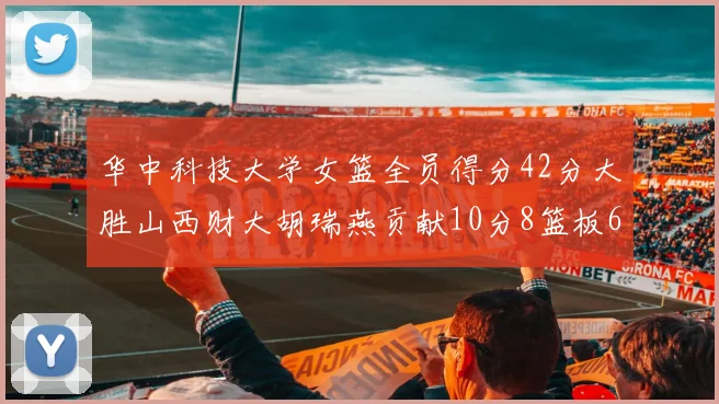 华中科技大学女篮全员得分42分大胜山西财大胡瑞燕贡献10分8篮板6助攻表现出色