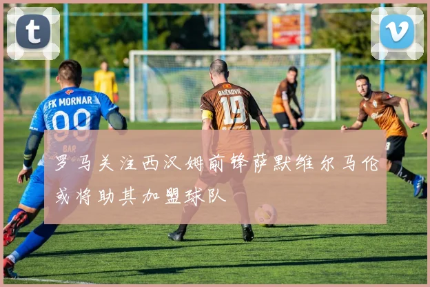 罗马关注西汉姆前锋萨默维尔马伦或将助其加盟球队