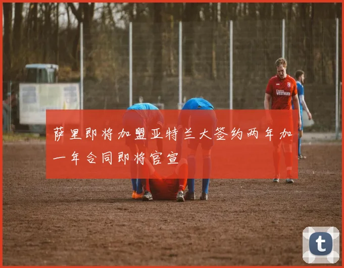 萨里即将加盟亚特兰大签约两年加一年合同即将官宣