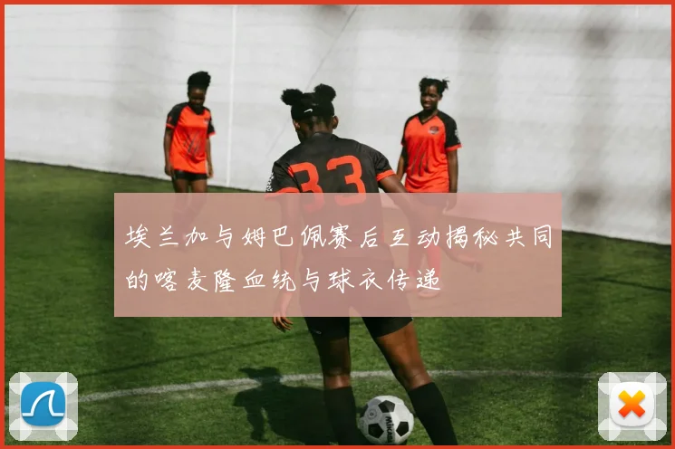 埃兰加与姆巴佩赛后互动揭秘共同的喀麦隆血统与球衣传递