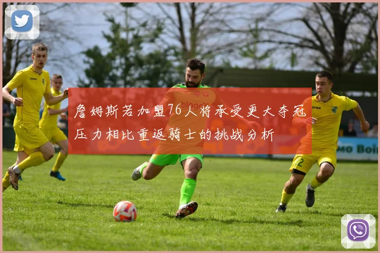 詹姆斯若加盟76人将承受更大夺冠压力相比重返骑士的挑战分析