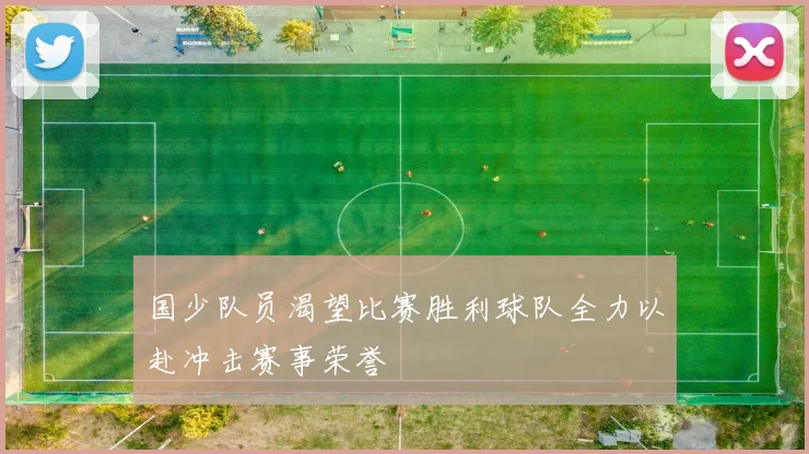 国少队员渴望比赛胜利球队全力以赴冲击赛事荣誉