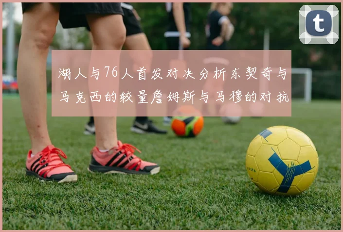 湖人与76人首发对决分析东契奇与马克西的较量詹姆斯与马穆的对抗大帝与凯斯勒的比拼
