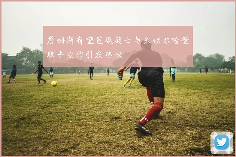 詹姆斯有望重返骑士与米切尔哈登联手合作引发热议