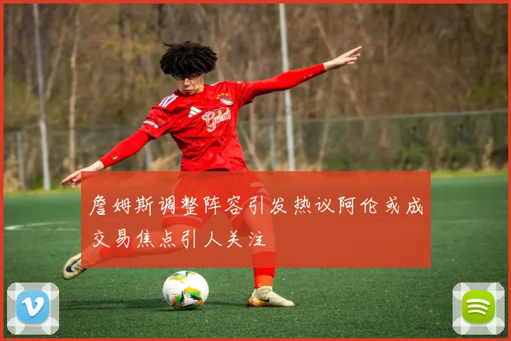 詹姆斯调整阵容引发热议阿伦或成交易焦点引人关注