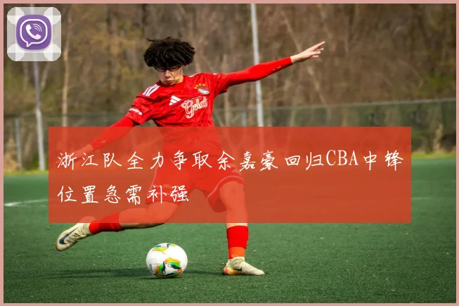 浙江队全力争取余嘉豪回归CBA中锋位置急需补强