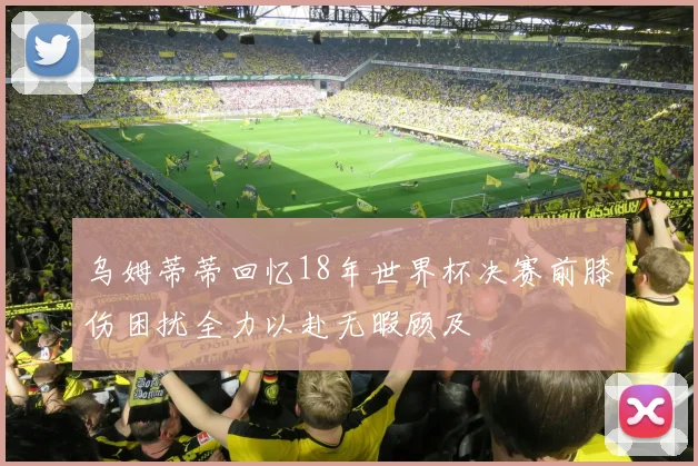 乌姆蒂蒂回忆18年世界杯决赛前膝伤困扰全力以赴无暇顾及