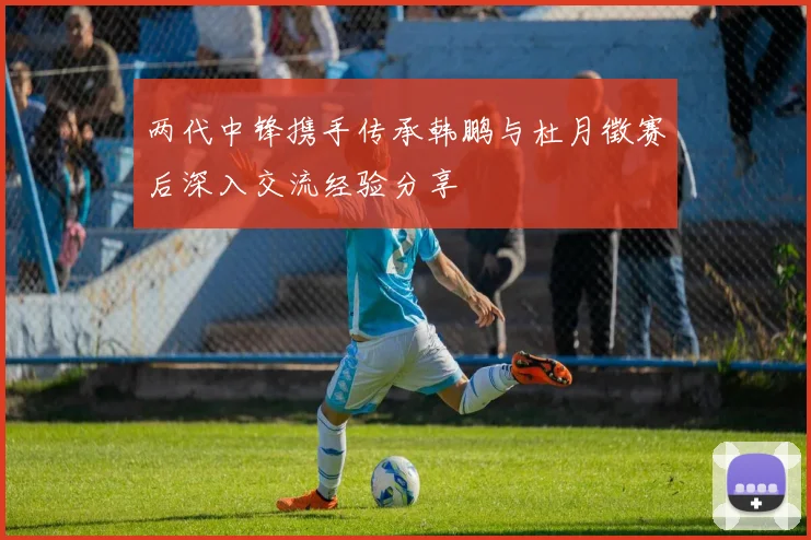 两代中锋携手传承韩鹏与杜月徵赛后深入交流经验分享