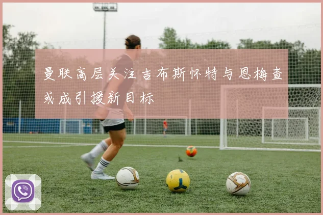 曼联高层关注吉布斯怀特与恩梅查或成引援新目标
