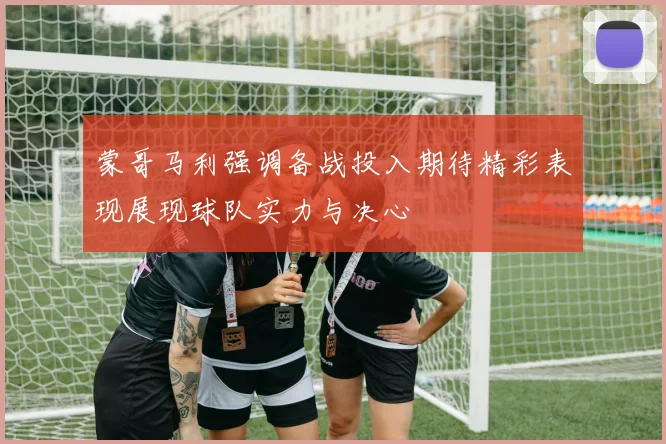 蒙哥马利强调备战投入期待精彩表现展现球队实力与决心