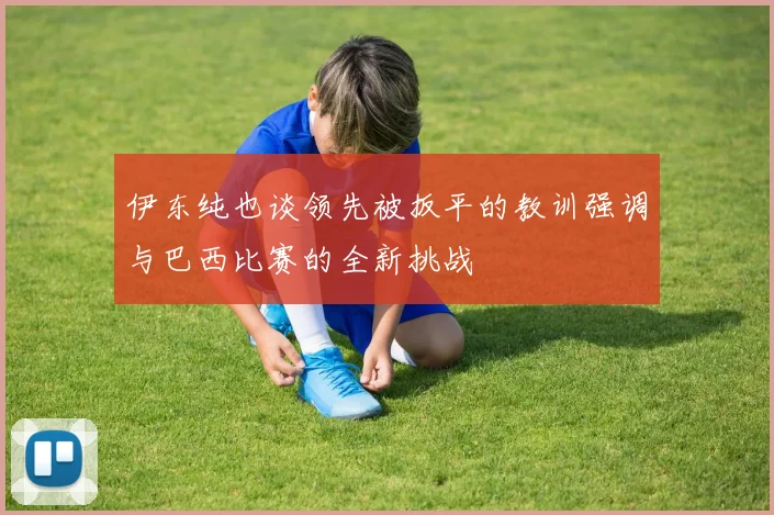 伊东纯也谈领先被扳平的教训强调与巴西比赛的全新挑战
