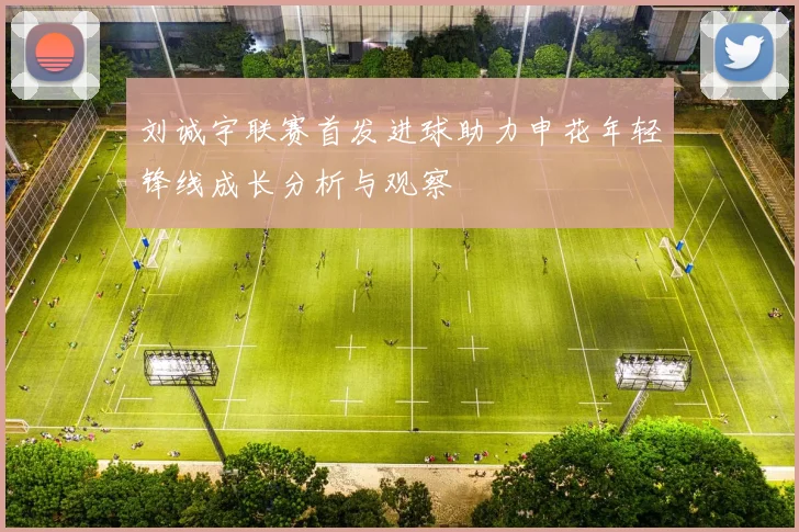刘诚宇联赛首发进球助力申花年轻锋线成长分析与观察