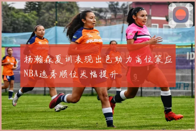 杨瀚森夏训表现出色助力高位策应NBA选秀顺位大幅提升