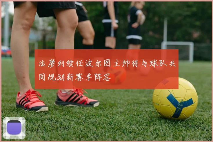 法廖利续任波尔图主帅将与球队共同规划新赛季阵容