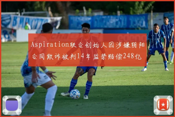 Aspiration联合创始人因涉嫌阴阳合同欺诈被判14年监禁赔偿248亿
