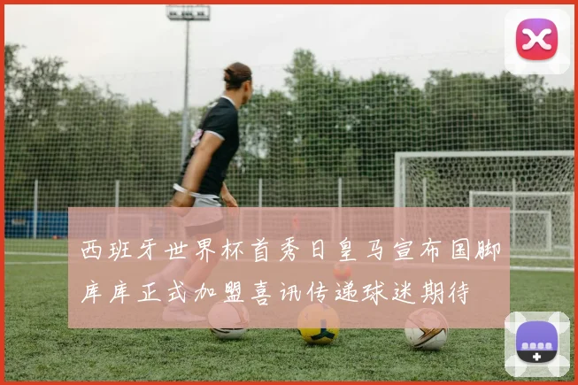 西班牙世界杯首秀日皇马宣布国脚库库正式加盟喜讯传递球迷期待