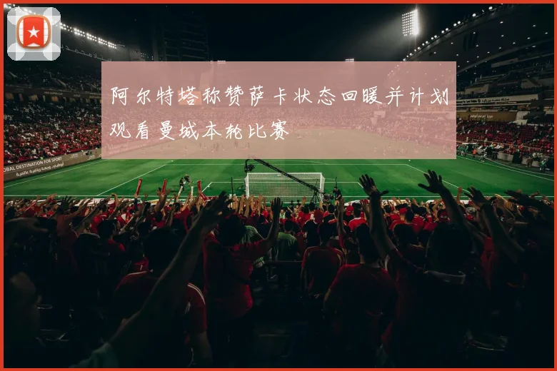 阿尔特塔称赞萨卡状态回暖并计划观看曼城本轮比赛