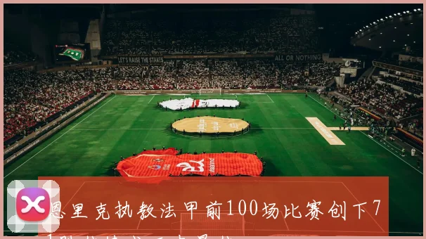 恩里克执教法甲前100场比赛创下71胜佳绩成历史最佳