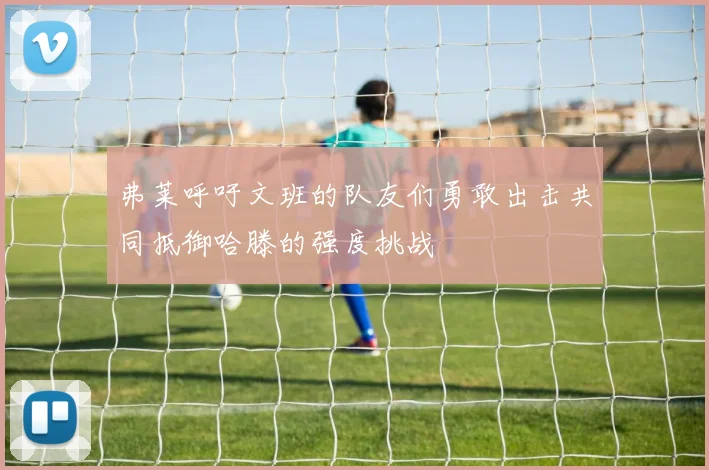 弗莱呼吁文班的队友们勇敢出击共同抵御哈滕的强度挑战