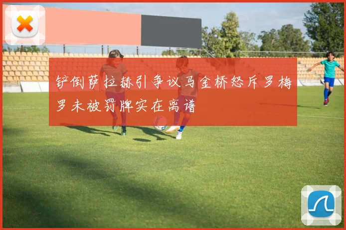 铲倒萨拉赫引争议马金桥怒斥罗梅罗未被罚牌实在离谱