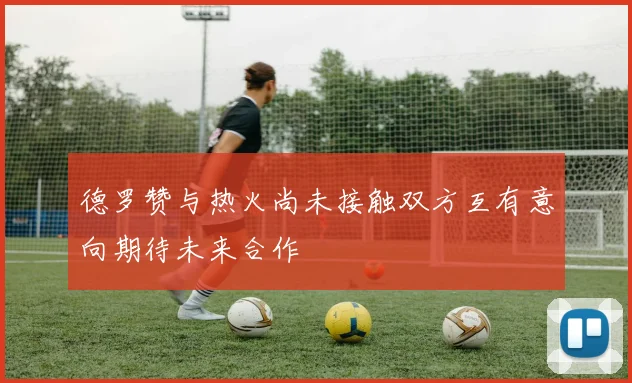 德罗赞与热火尚未接触双方互有意向期待未来合作