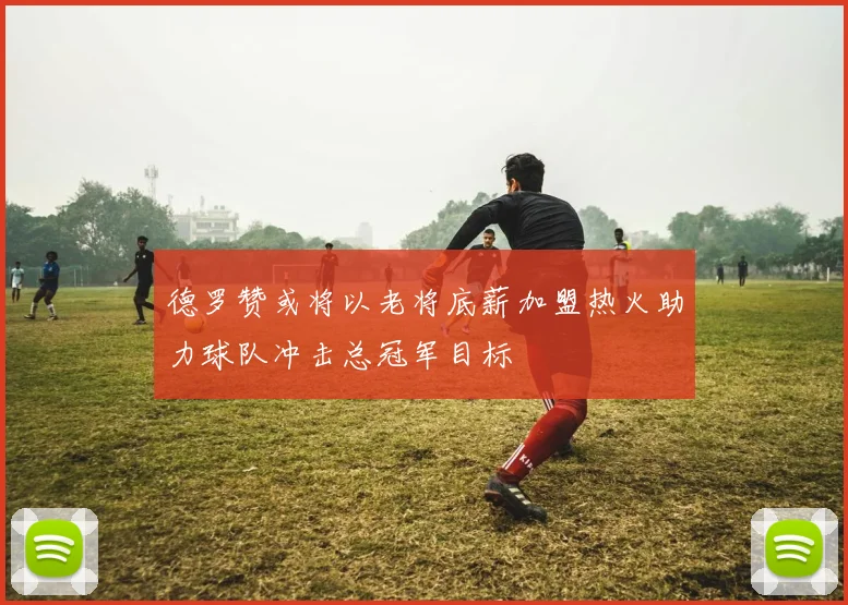 德罗赞或将以老将底薪加盟热火助力球队冲击总冠军目标