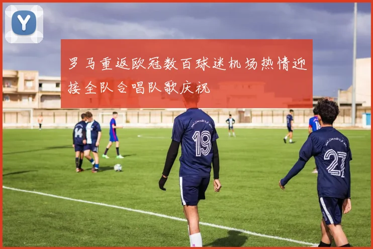 罗马重返欧冠数百球迷机场热情迎接全队合唱队歌庆祝