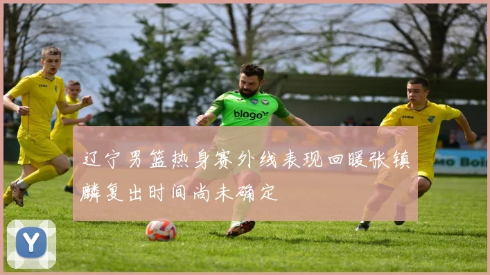 辽宁男篮热身赛外线表现回暖张镇麟复出时间尚未确定