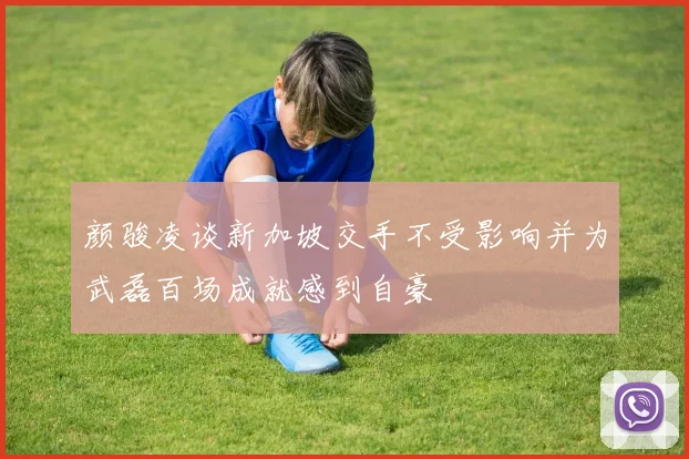 颜骏凌谈新加坡交手不受影响并为武磊百场成就感到自豪