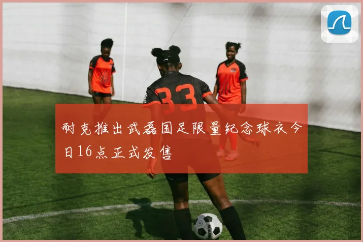 耐克推出武磊国足限量纪念球衣今日16点正式发售
